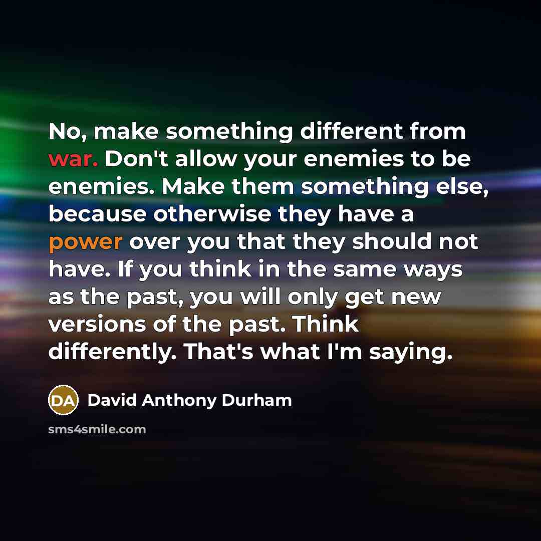 “No, make something different from war. Don't allow your enemies to be enemies. Make them something else, because otherwise they have a power over you that they should not have. If you think in the same ways as the past, you will only get new versions of the past. Think differently. That's what I'm…” quote by David Anthony Durham