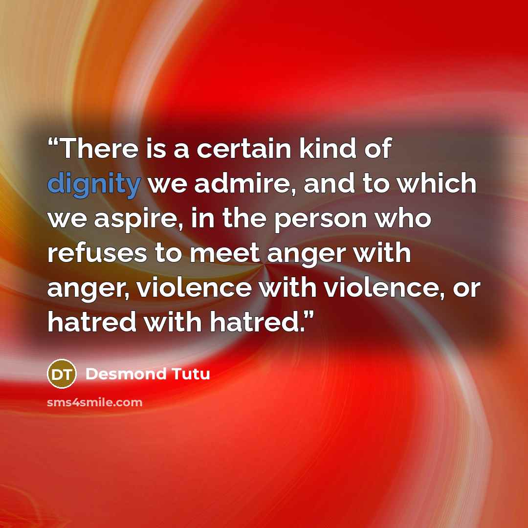 “There is a certain kind of dignity we admire, and to which we aspire, in the person who refuses to meet anger with anger, violence with violence, or hatred with hatred.” quote by Desmond Tutu