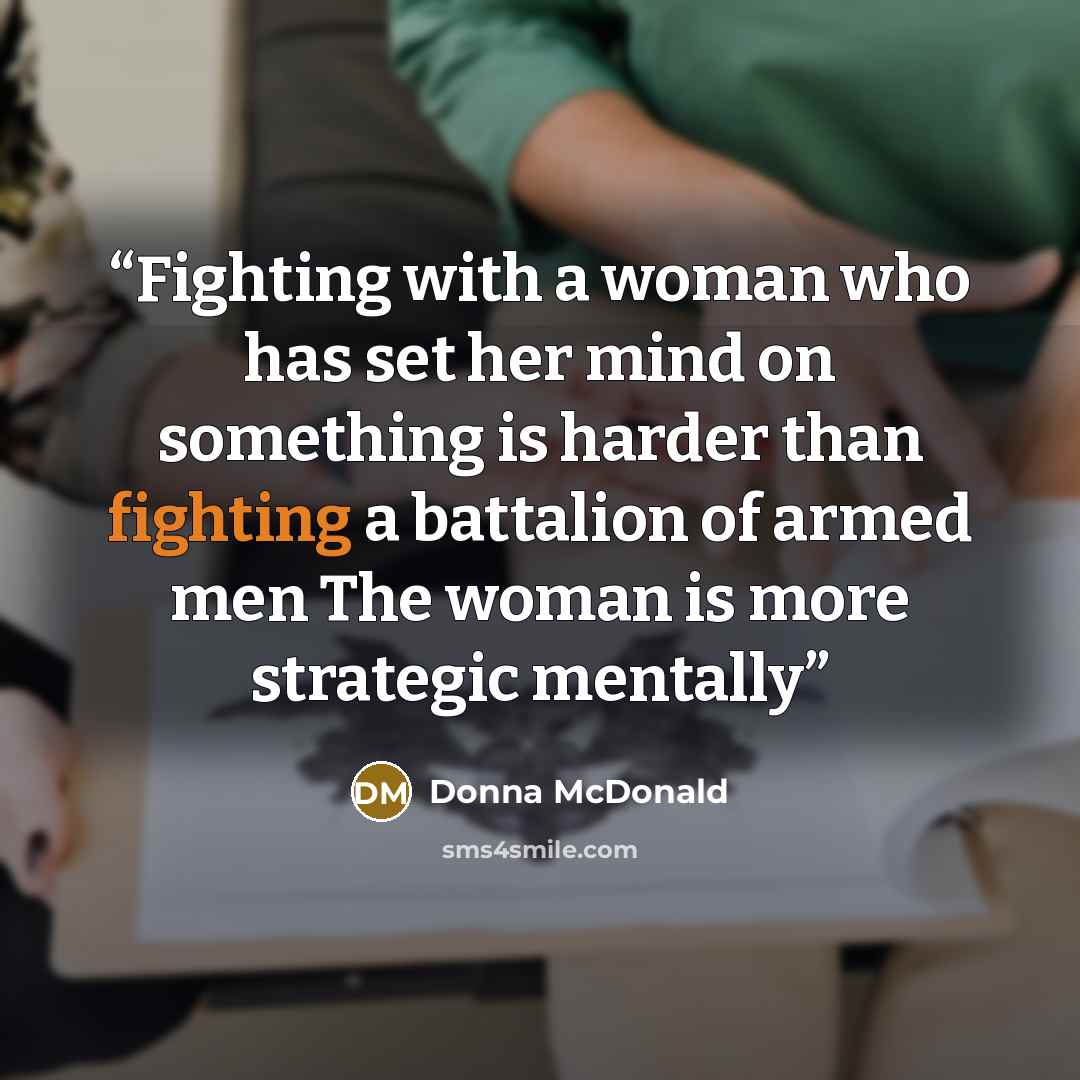 “Fighting with a woman who has set her mind on something is harder than fighting a battalion of armed men The woman is more strategic mentally” quote by Donna McDonald