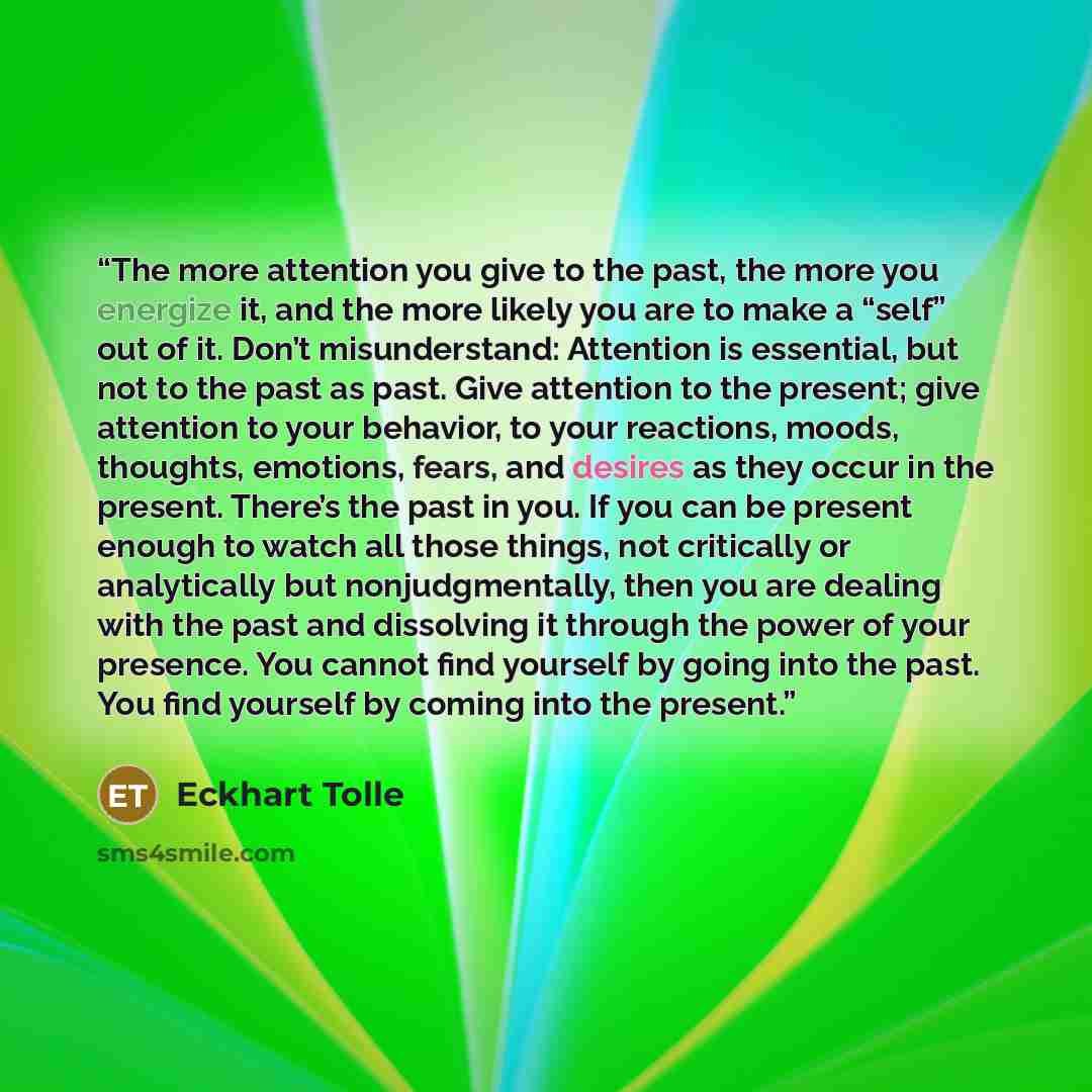 “The more attention you give to the past, the more you energize it, and the more likely you are to make a “self” out of it. Don’t misunderstand: Attention is essential, but not to the past as past. Give attention to the present; give attention to your behavior, to your reactions, moods, thoughts…” quote by Eckhart Tolle