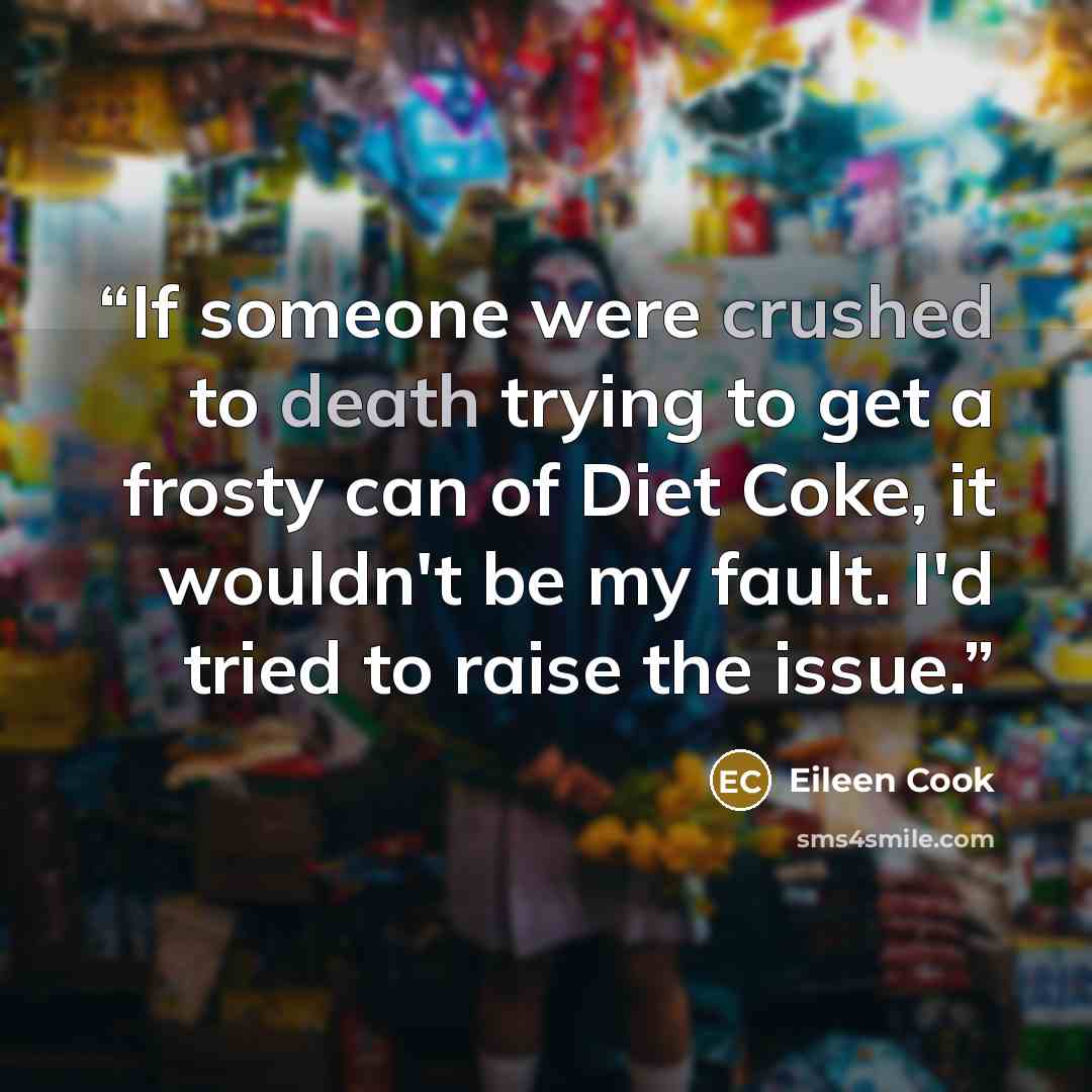 “If someone were crushed to death trying to get a frosty can of Diet Coke, it wouldn't be my fault. I'd tried to raise the issue.” quote by Eileen Cook