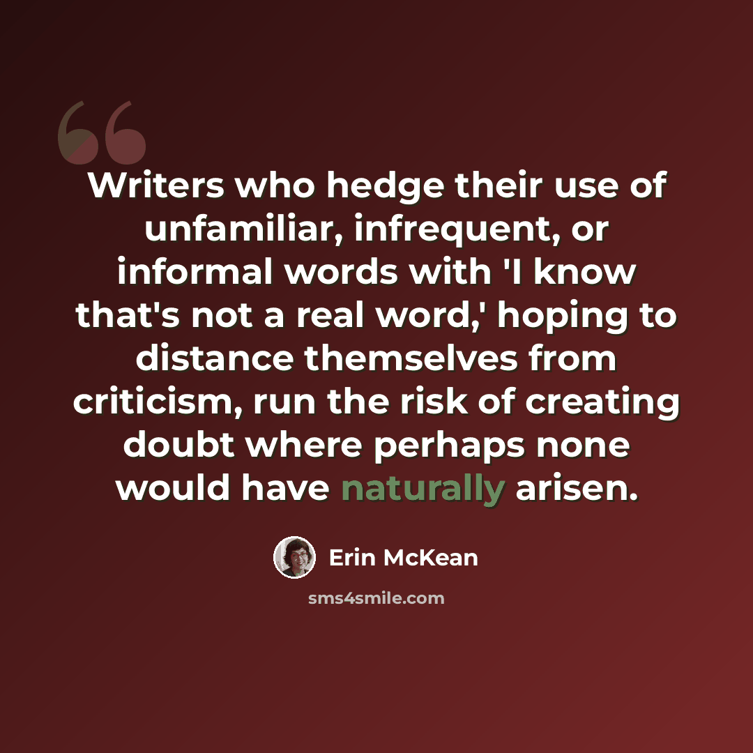 “Writers who hedge their use of unfamiliar, infrequent, or informal words with 'I know that's not a real word,' hoping to distance themselves from criticism, run the risk of creating doubt where perhaps none would have naturally arisen.” quote by Erin McKean