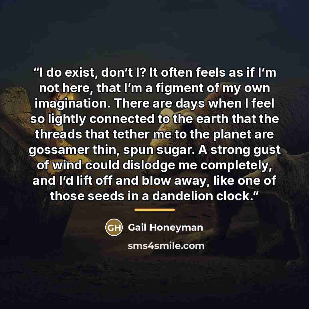 “I do exist, don’t I? It often feels as if I’m not here, that I’m a figment of my own imagination. There are days when I feel so lightly connected to the earth that the threads that tether me to the planet are gossamer thin, spun sugar. A strong gust of wind could dislodge me completely, and I’d…” quote by Gail Honeyman