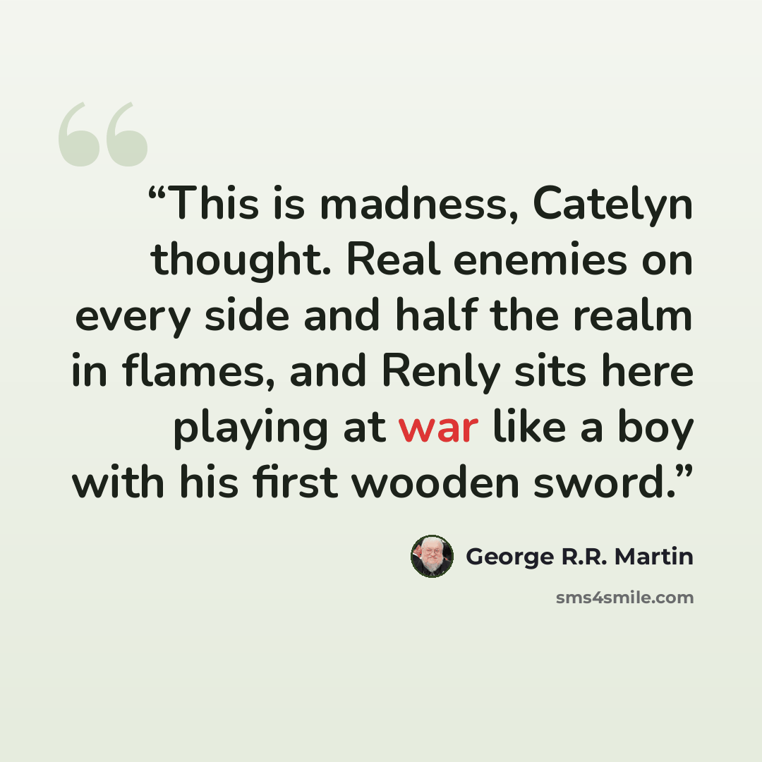 “This is madness, Catelyn thought. Real enemies on every side and half the realm in flames, and Renly sits here playing at war like a boy with his first wooden sword.” quote by George R.R. Martin