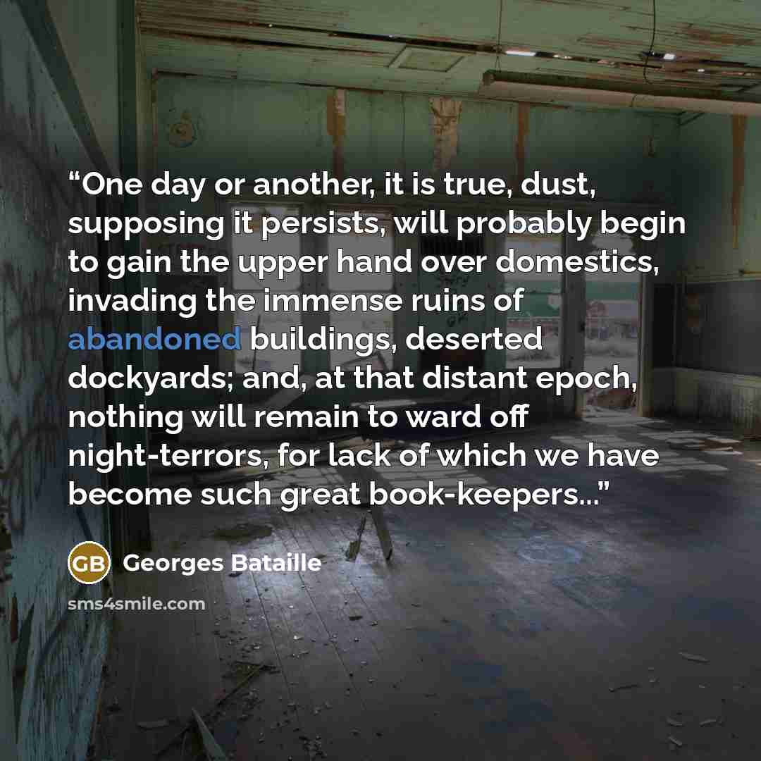 “One day or another, it is true, dust, supposing it persists, will probably begin to gain the upper hand over domestics, invading the immense ruins of abandoned buildings, deserted dockyards; and, at that distant epoch, nothing will remain to ward off night-terrors, for lack of which we have become…” quote by Georges Bataille