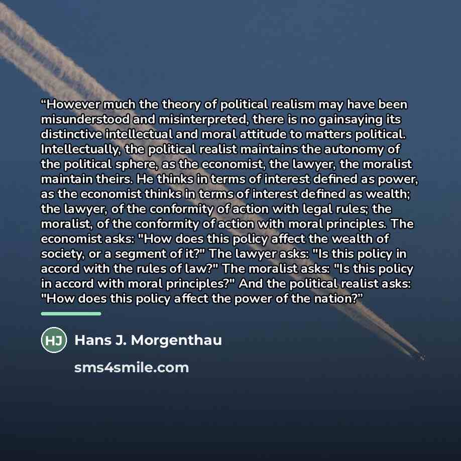 “However much the theory of political realism may have been misunderstood and misinterpreted, there is no gainsaying its distinctive intellectual and moral attitude to matters political. Intellectually, the political realist maintains the autonomy of the political sphere, as the economist, the…” quote by Hans J. Morgenthau