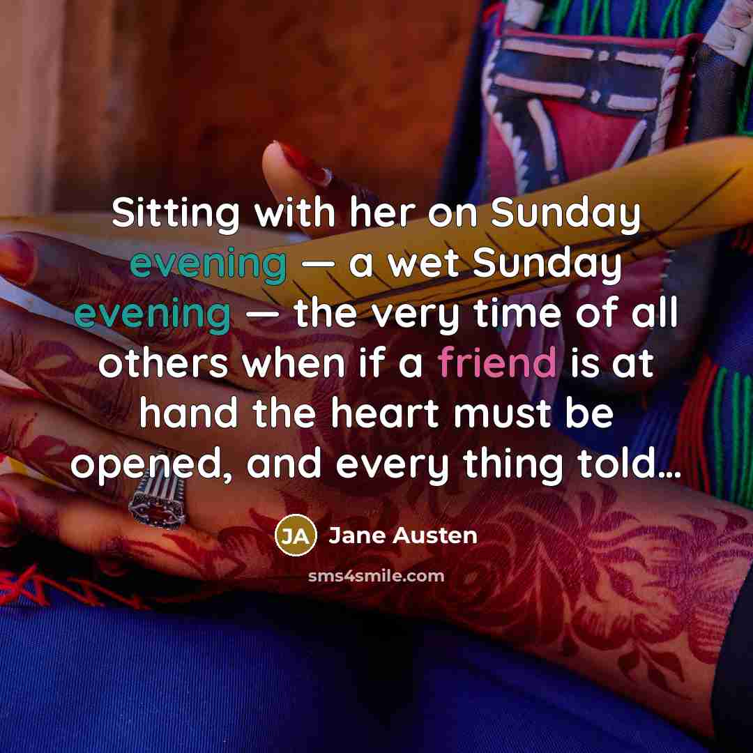“Sitting with her on Sunday evening — a wet Sunday evening — the very time of all others when if a friend is at hand the heart must be opened, and every thing told…” quote by Jane Austen