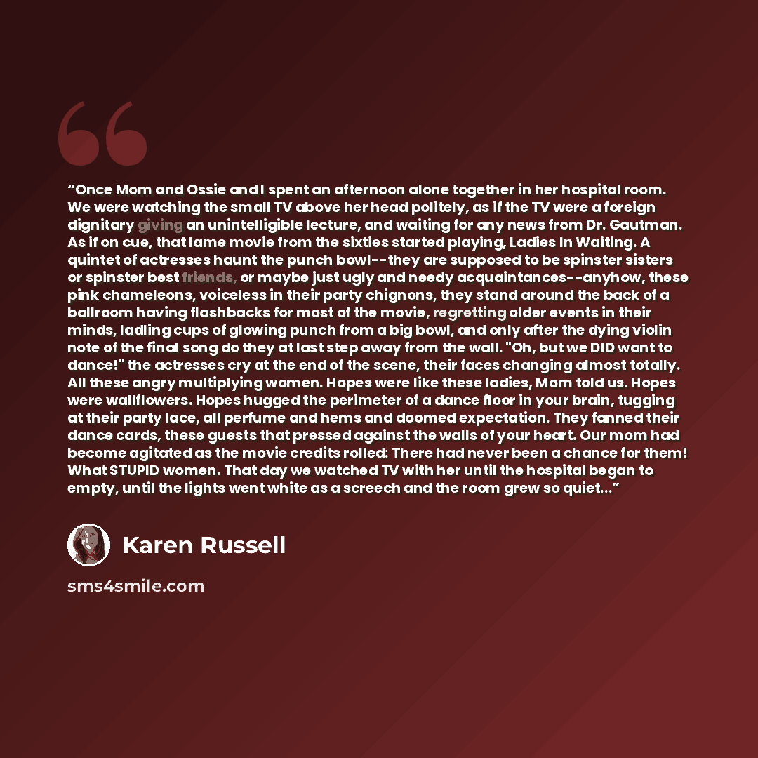 “Once Mom and Ossie and I spent an afternoon alone together in her hospital room. We were watching the small TV above her head politely, as if the TV were a foreign dignitary giving an unintelligible lecture, and waiting for any news from Dr. Gautman. As if on cue, that lame movie from the sixties…” quote by Karen Russell