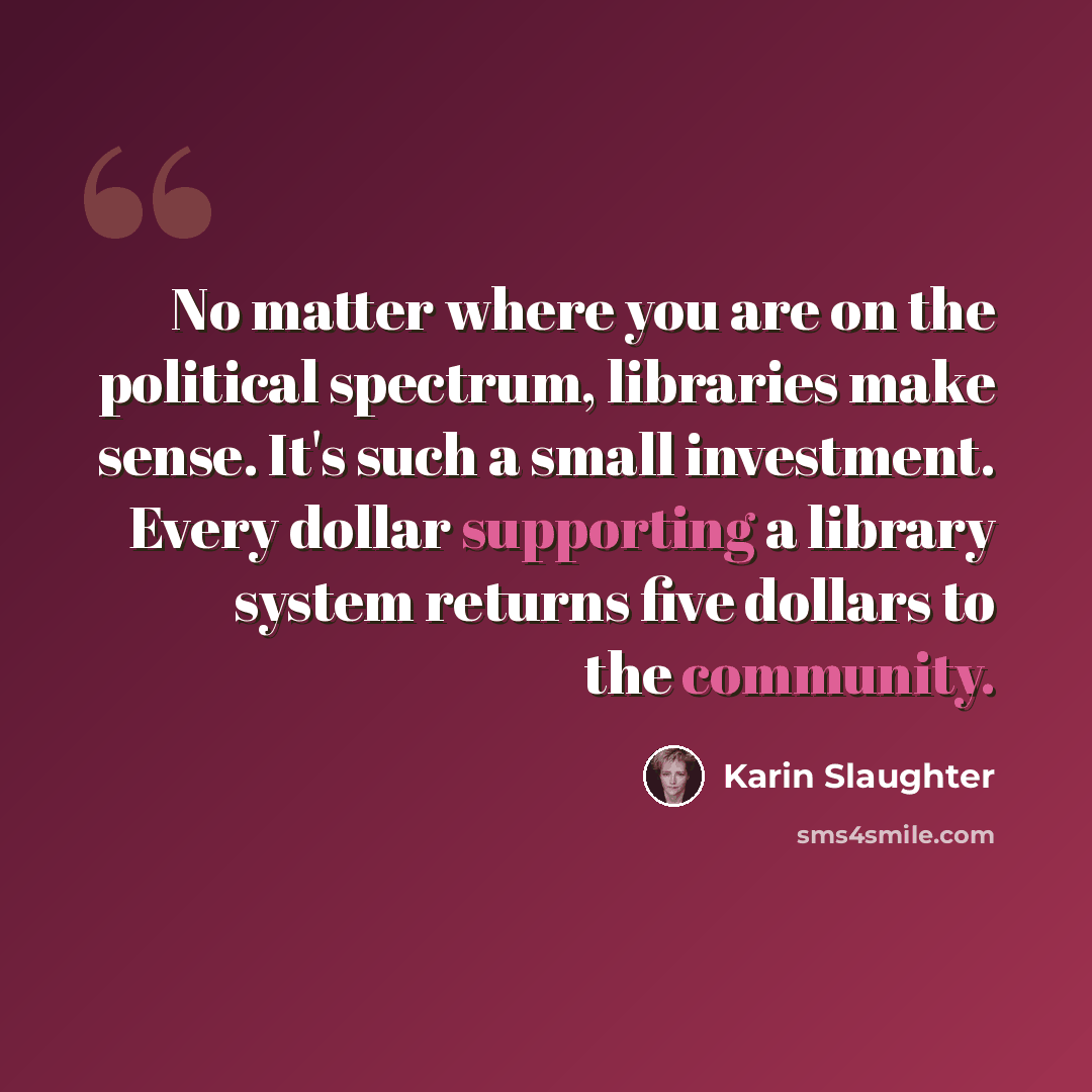 “No matter where you are on the political spectrum, libraries make sense. It's such a small investment. Every dollar supporting a library system returns five dollars to the community.” quote by Karin Slaughter