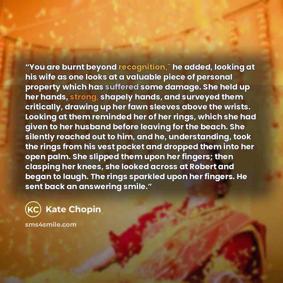 “You are burnt beyond recognition," he added, looking at his wife as one looks at a valuable piece of personal property which has suffered some damage. She held up her hands, strong, shapely hands, and surveyed them critically, drawing up her fawn sleeves above the wrists. Looking at them reminded…” quote by Kate Chopin
