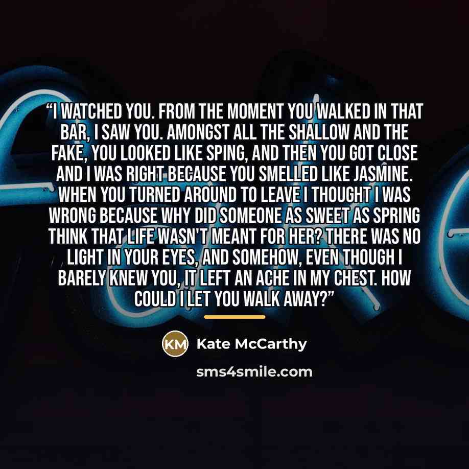 “I watched you. From the moment you walked in that bar, I saw you. Amongst all the shallow and the fake, you looked like sping, and then you got close and I was right because you smelled like jasmine. When you turned around to leave I thought I was wrong because why did someone as sweet as spring…” quote by Kate McCarthy