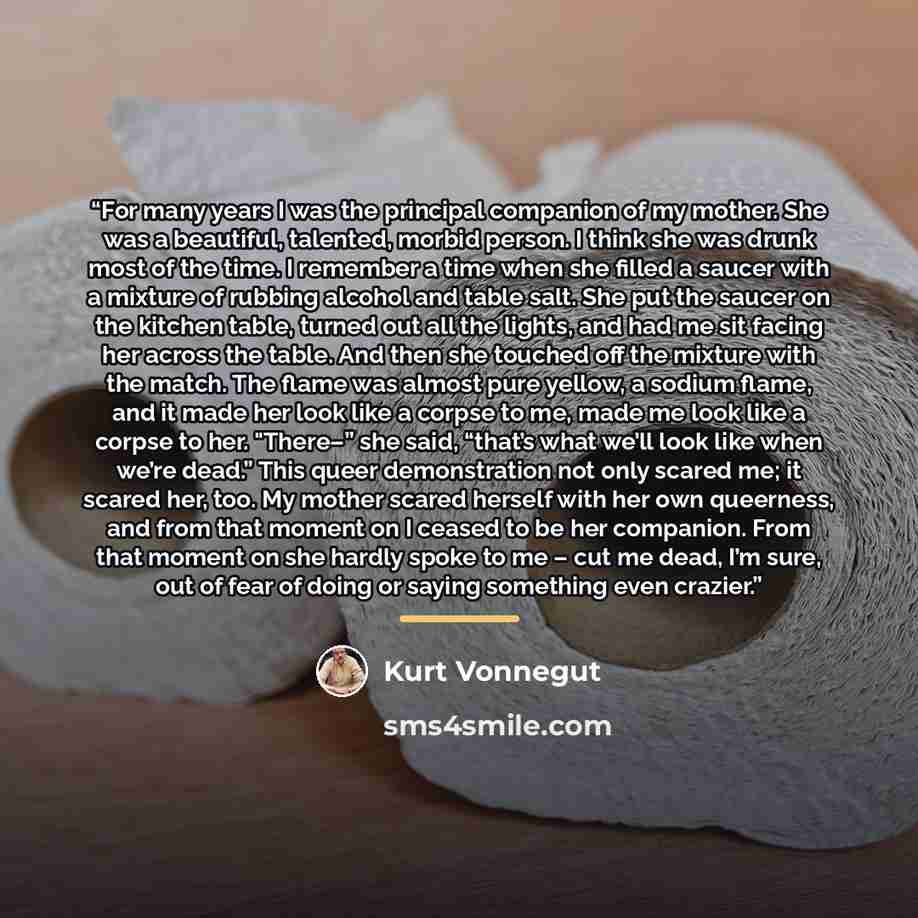 “For many years I was the principal companion of my mother. She was a beautiful, talented, morbid person. I think she was drunk most of the time. I remember a time when she filled a saucer with a mixture of rubbing alcohol and table salt. She put the saucer on the kitchen table, turned out all the…” quote by Kurt Vonnegut