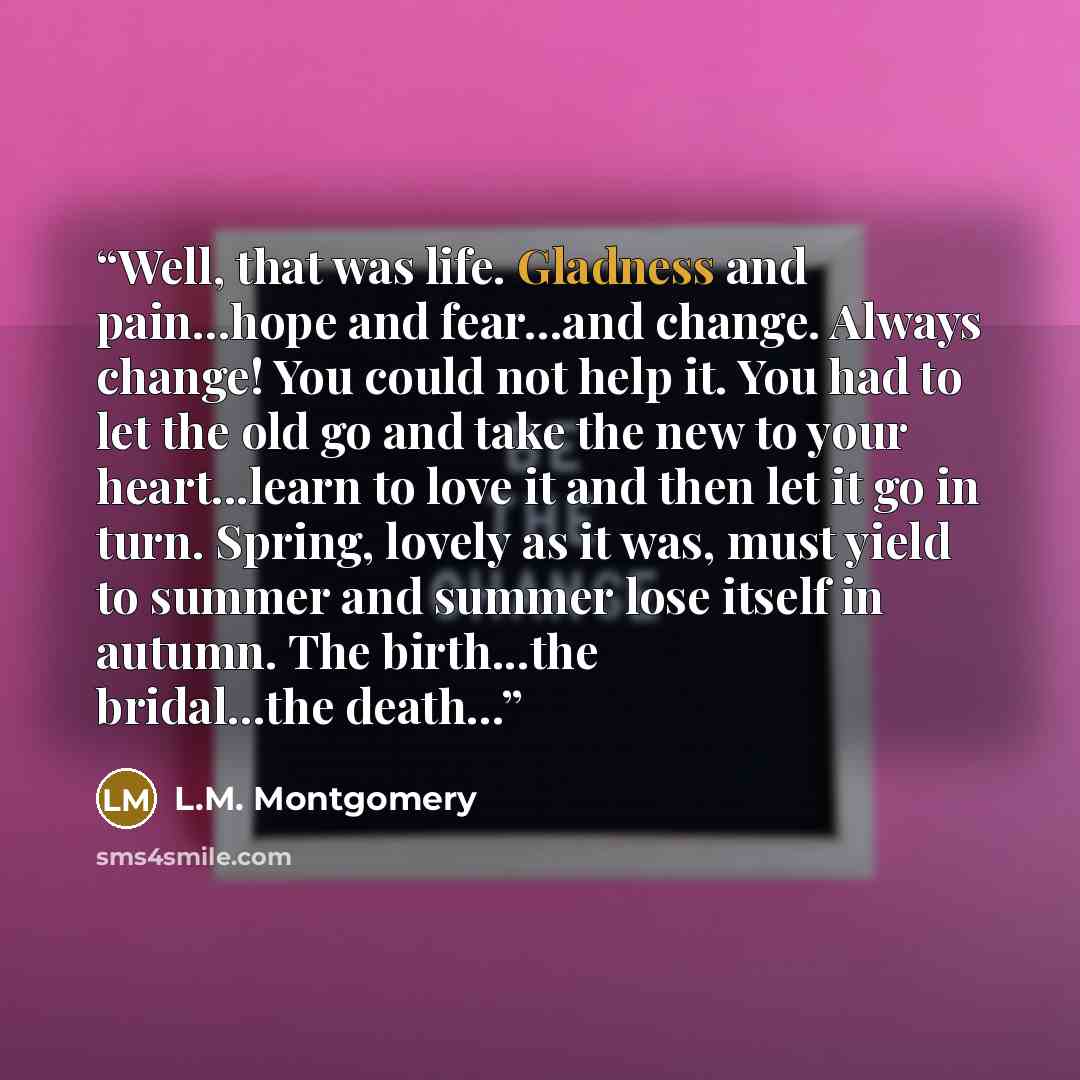 “Well, that was life. Gladness and pain...hope and fear...and change. Always change! You could not help it. You had to let the old go and take the new to your heart...learn to love it and then let it go in turn. Spring, lovely as it was, must yield to summer and summer lose itself in autumn. The…” quote by L.M. Montgomery
