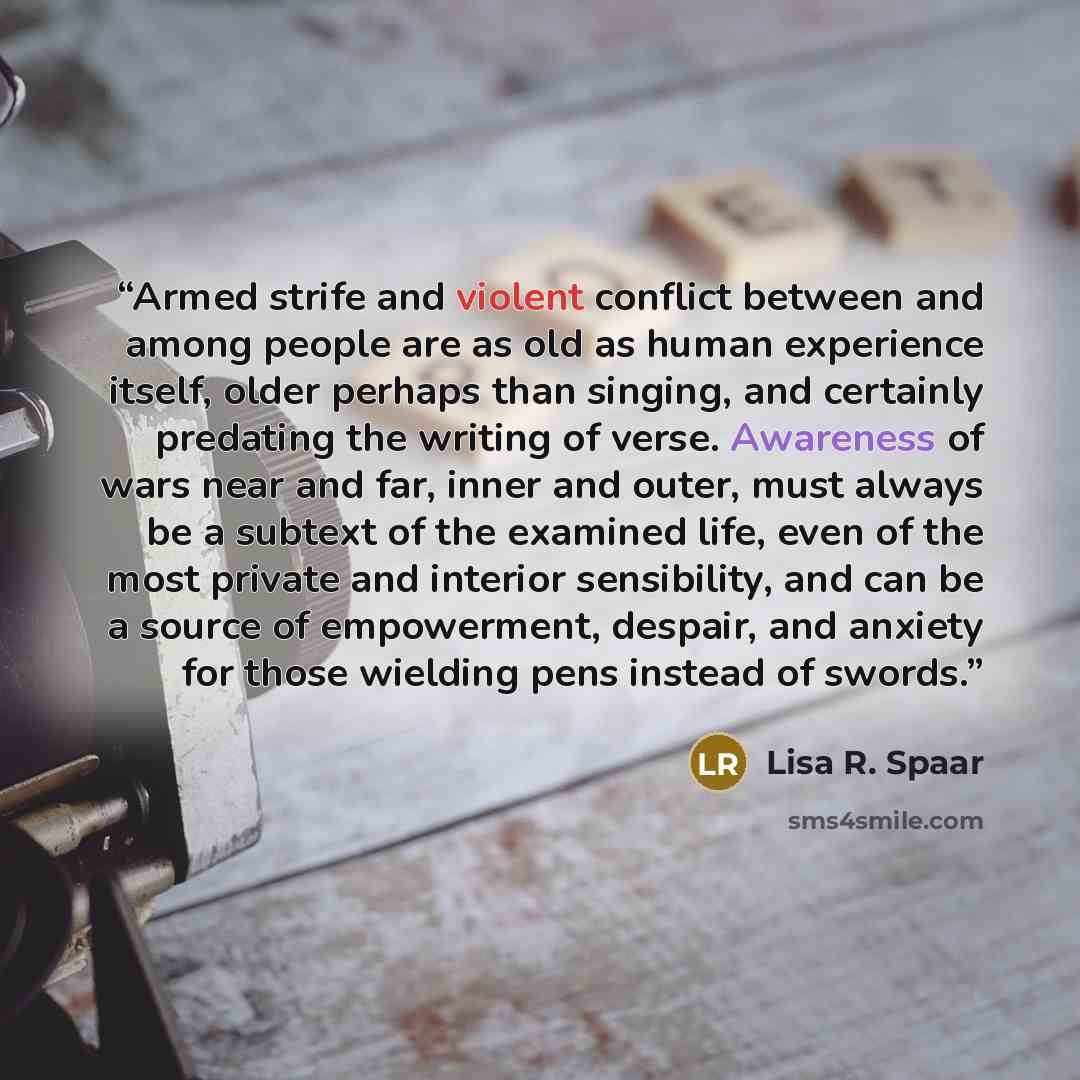 “Armed strife and violent conflict between and among people are as old as human experience itself, older perhaps than singing, and certainly predating the writing of verse. Awareness of wars near and far, inner and outer, must always be a subtext of the examined life, even of the most private and…” quote by Lisa R. Spaar