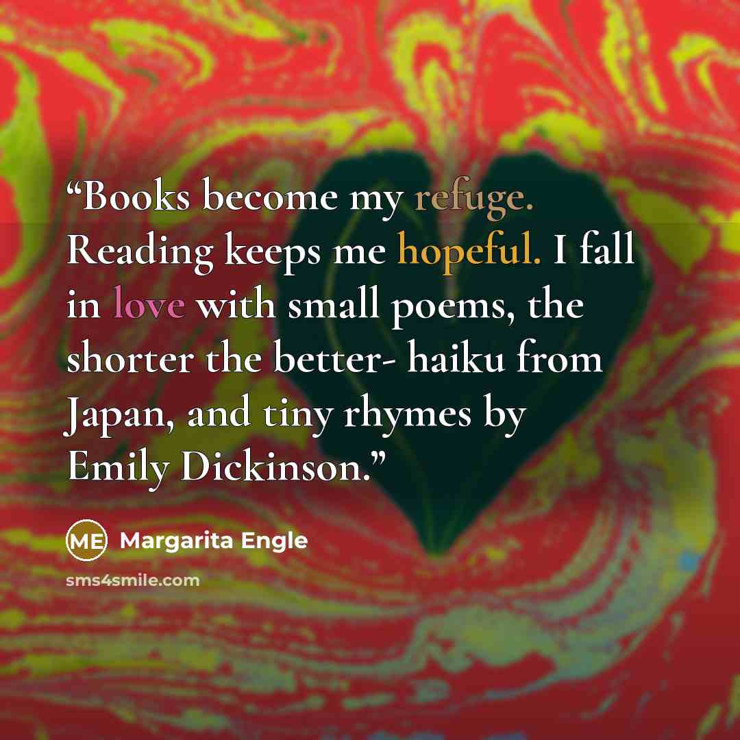 “Books become my refuge. Reading keeps me hopeful. I fall in love with small poems, the shorter the better- haiku from Japan, and tiny rhymes by Emily Dickinson.” quote by Margarita Engle