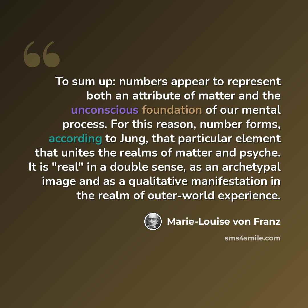“To sum up: numbers appear to represent both an attribute of matter and the unconscious foundation of our mental process. For this reason, number forms, according to Jung, that particular element that unites the realms of matter and psyche. It is "real" in a double sense, as an archetypal image and…” quote by Marie-Louise von Franz