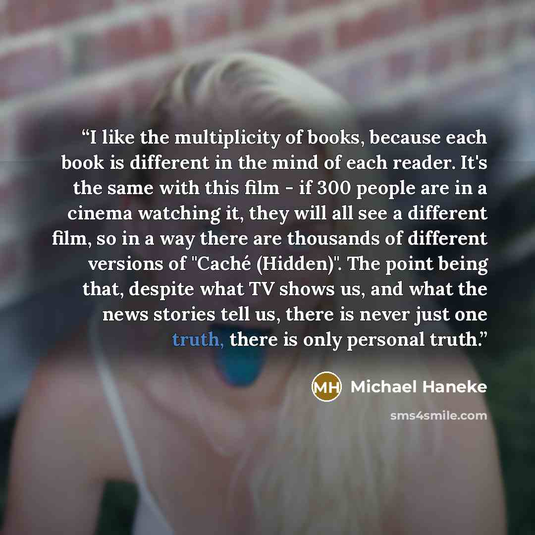 “I like the multiplicity of books, because each book is different in the mind of each reader. It's the same with this film - if 300 people are in a cinema watching it, they will all see a different film, so in a way there are thousands of different versions of "Caché (Hidden)". The point being…” quote by Michael Haneke