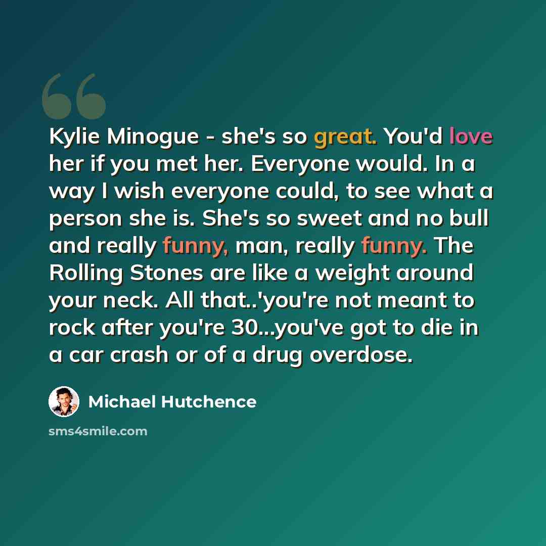 “Kylie Minogue - she's so great. You'd love her if you met her. Everyone would. In a way I wish everyone could, to see what a person she is. She's so sweet and no bull and really funny, man, really funny. The Rolling Stones are like a weight around your neck. All that..'you're not meant to rock…” quote by Michael Hutchence