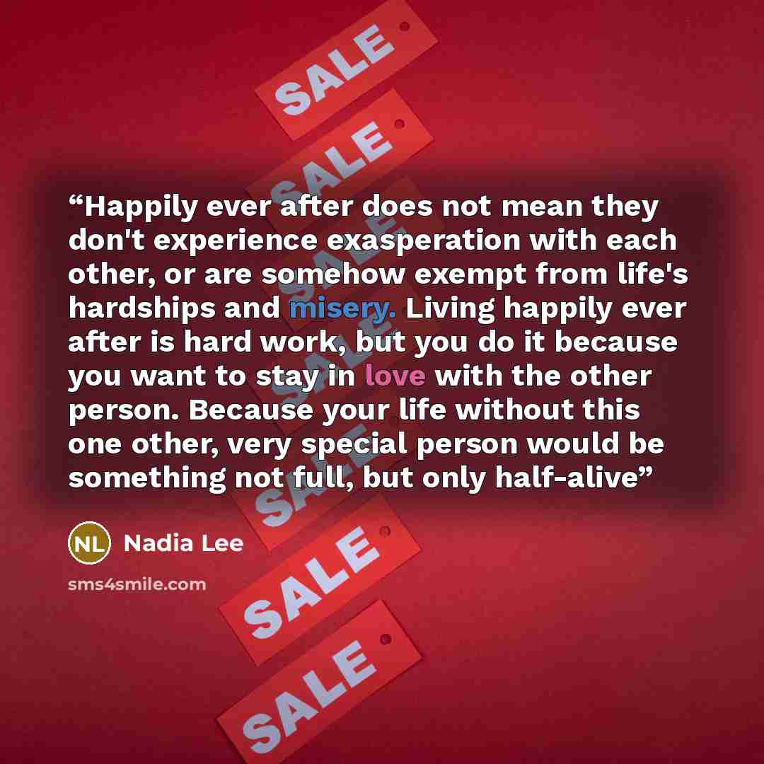 “Happily ever after does not mean they don't experience exasperation with each other, or are somehow exempt from life's hardships and misery. Living happily ever after is hard work, but you do it because you want to stay in love with the other person. Because your life without this one other, very…” quote by Nadia Lee