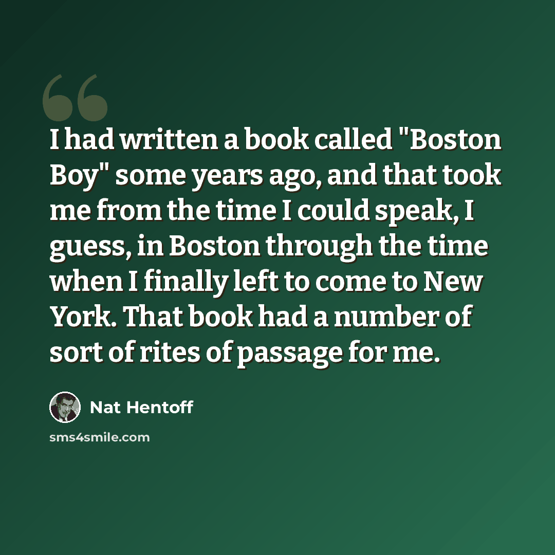 “I had written a book called "Boston Boy" some years ago, and that took me from the time I could speak, I guess, in Boston through the time when I finally left to come to New York. That book had a number of sort of rites of passage for me.” quote by Nat Hentoff