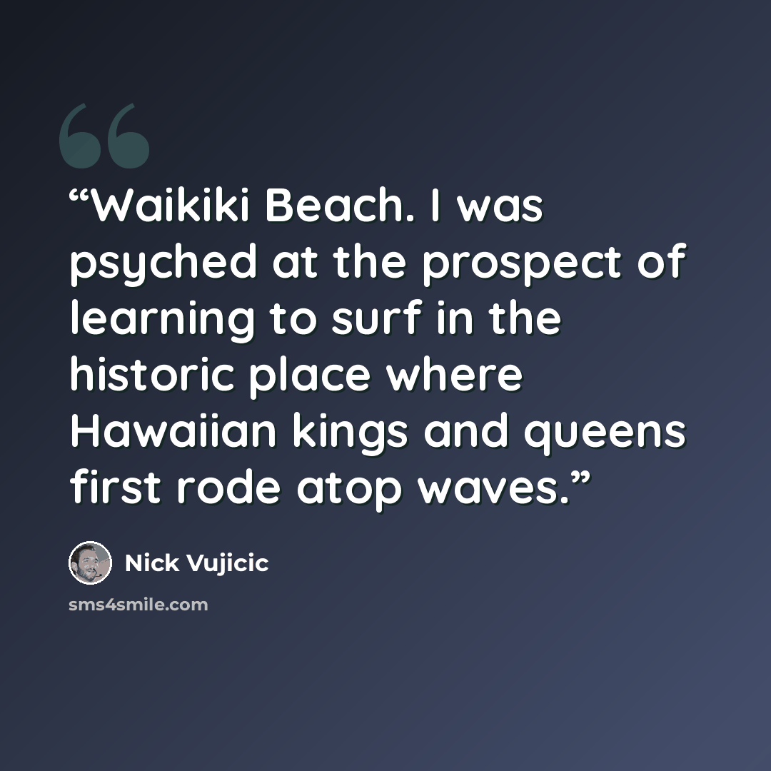“Waikiki Beach. I was psyched at the prospect of learning to surf in the historic place where Hawaiian kings and queens first rode atop waves.” quote by Nick Vujicic