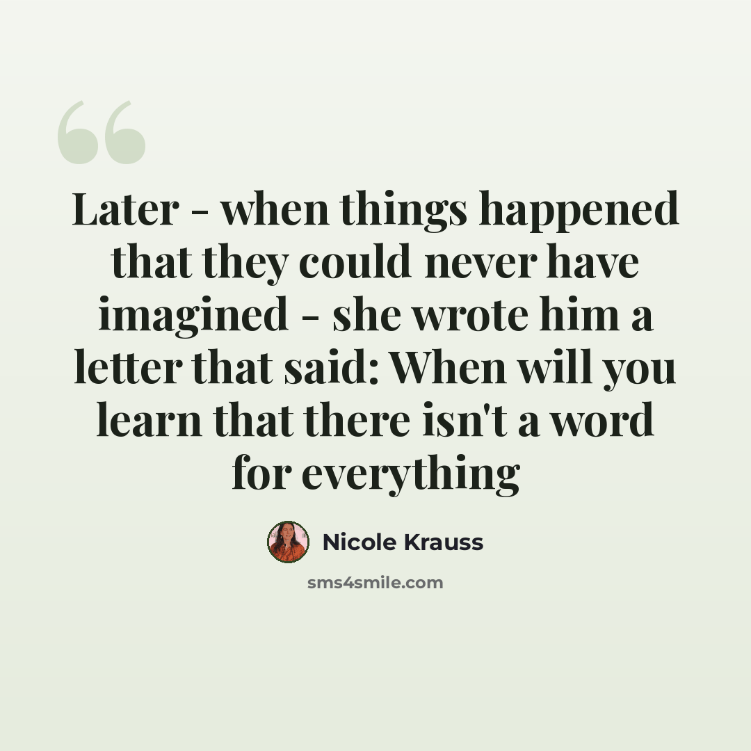 “Later - when things happened that they could never have imagined - she wrote him a letter that said: When will you learn that there isn't a word for everything” quote by Nicole Krauss
