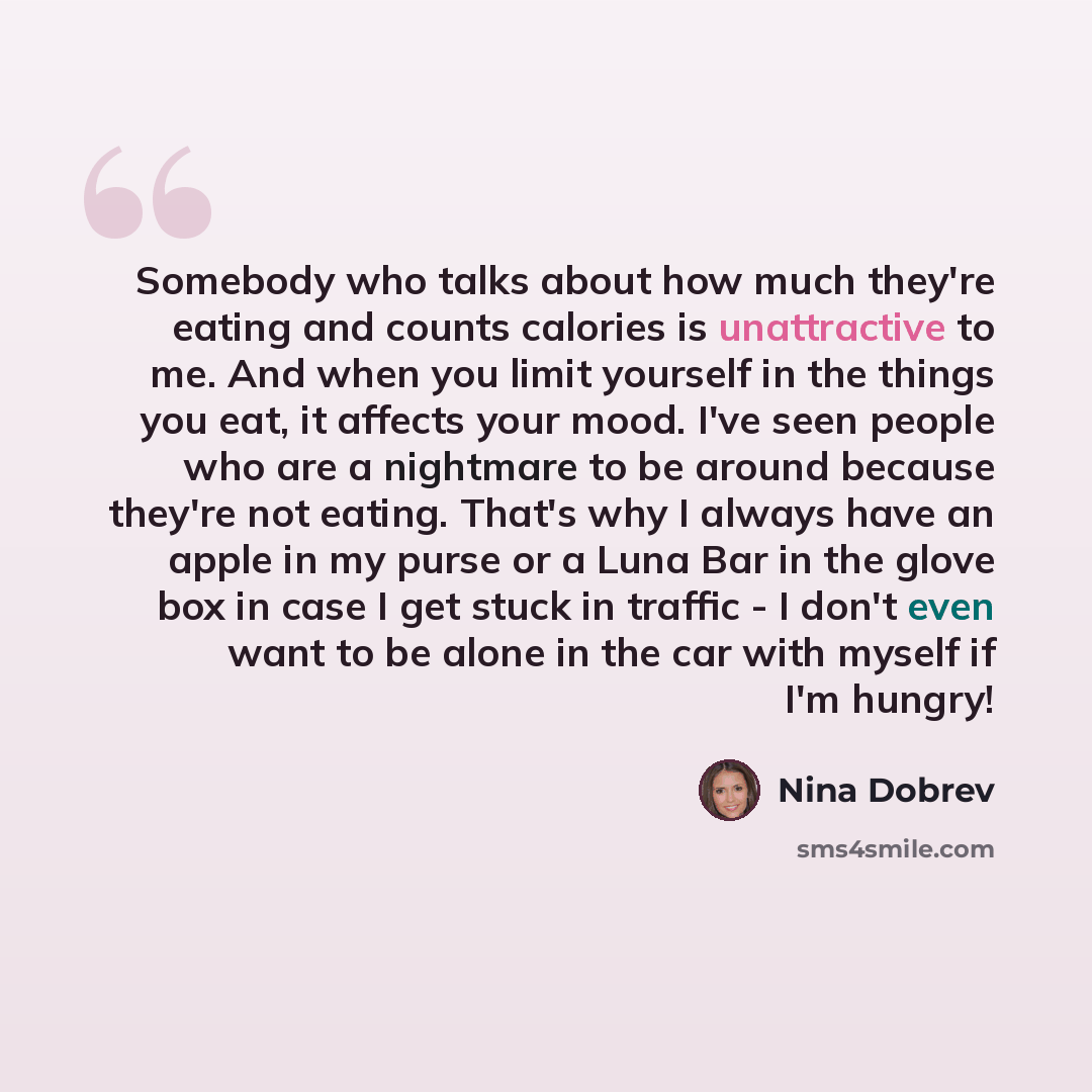 “Somebody who talks about how much they're eating and counts calories is unattractive to me. And when you limit yourself in the things you eat, it affects your mood. I've seen people who are a nightmare to be around because they're not eating. That's why I always have an apple in my purse or a Luna…” quote by Nina Dobrev