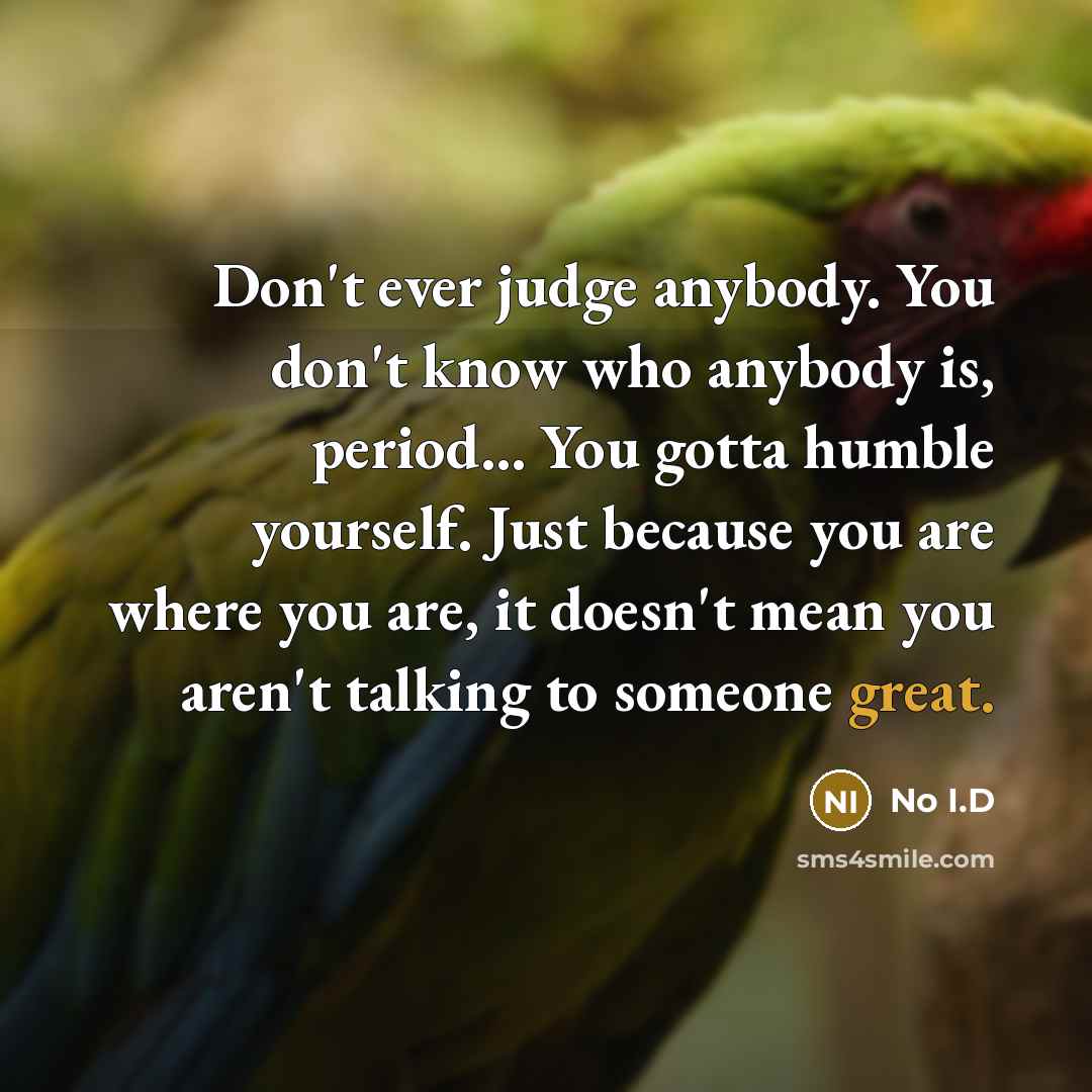 “Don't ever judge anybody. You don't know who anybody is, period... You gotta humble yourself. Just because you are where you are, it doesn't mean you aren't talking to someone great.” quote by No I.D