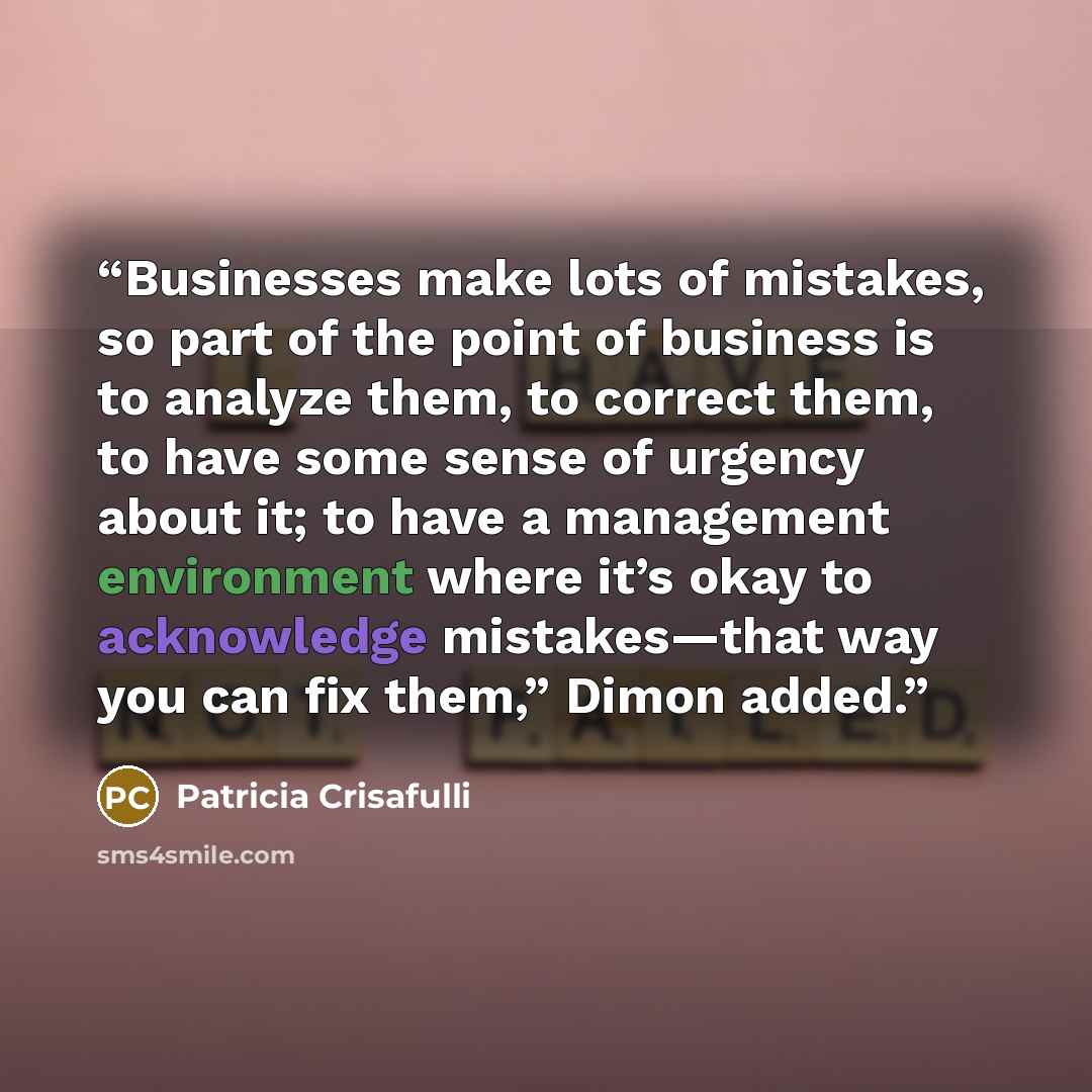 “Businesses make lots of mistakes, so part of the point of business is to analyze them, to correct them, to have some sense of urgency about it; to have a management environment where it’s okay to acknowledge mistakes—that way you can fix them,” Dimon added.” quote by Patricia Crisafulli