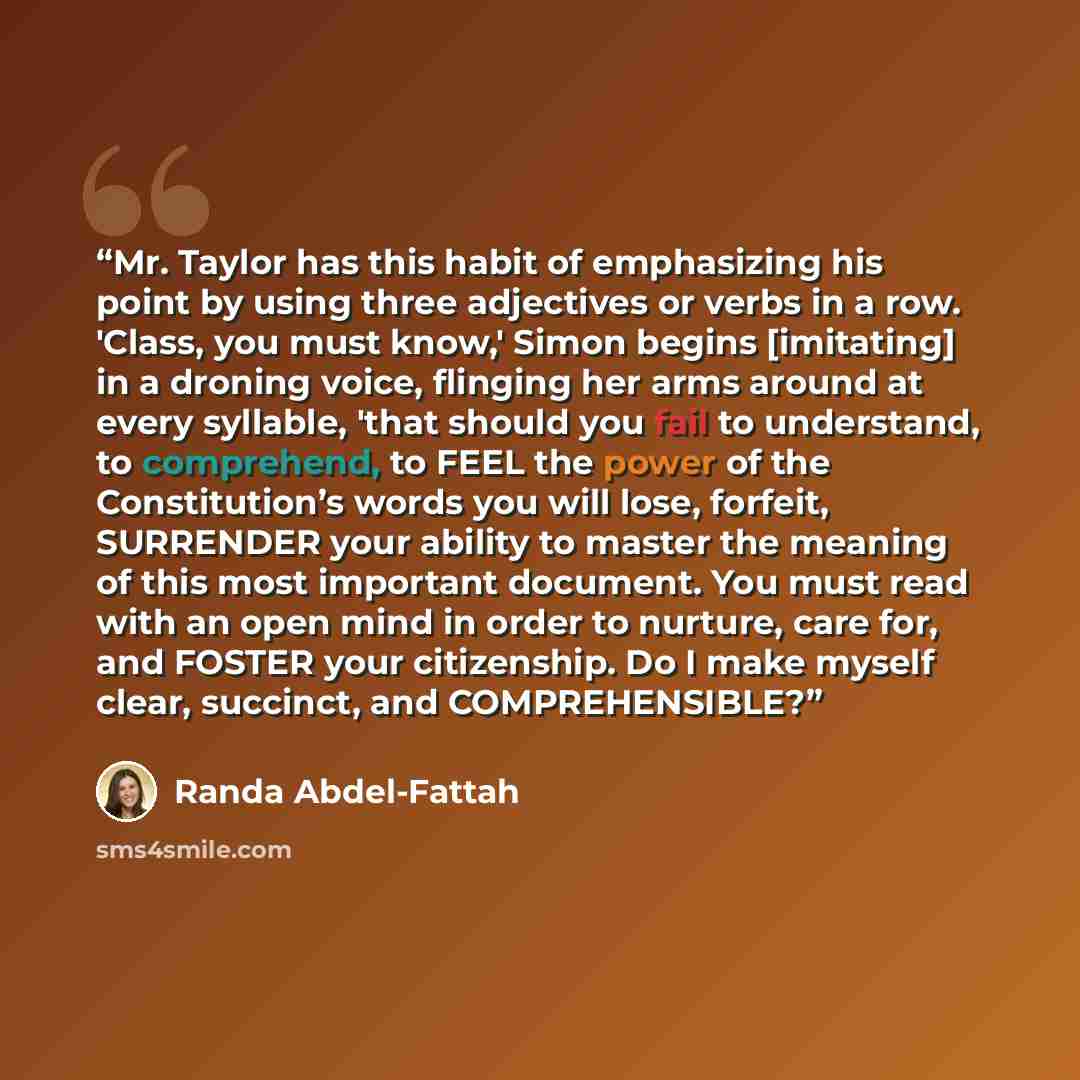 “Mr. Taylor has this habit of emphasizing his point by using three adjectives or verbs in a row. 'Class, you must know,' Simon begins [imitating] in a droning voice, flinging her arms around at every syllable, 'that should you fail to understand, to comprehend, to FEEL the power of the…” quote by Randa Abdel-Fattah