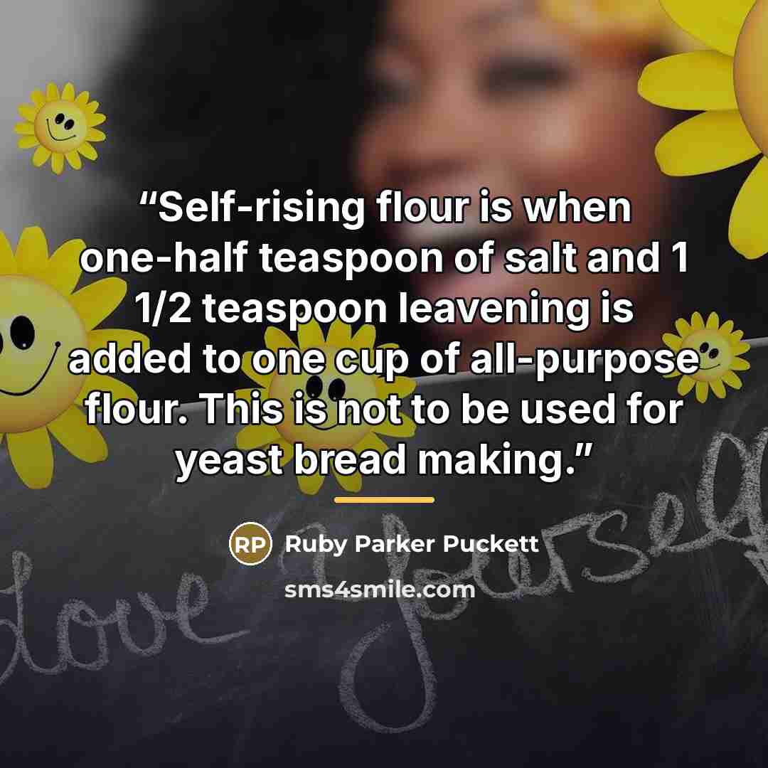 “Self-rising flour is when one-half teaspoon of salt and 1 1/2 teaspoon leavening is added to one cup of all-purpose flour. This is not to be used for yeast bread making.” quote by Ruby Parker Puckett