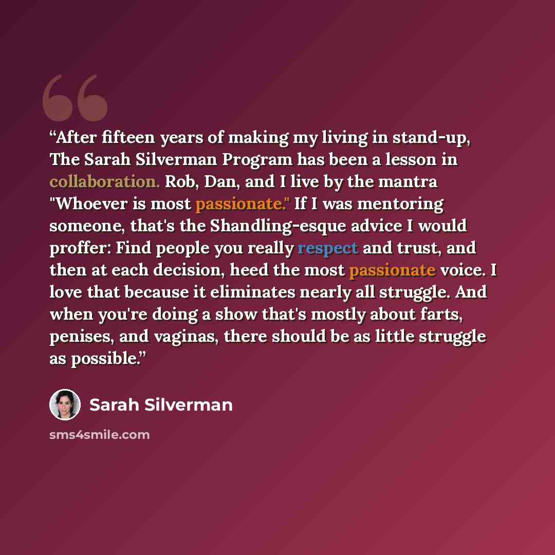“After fifteen years of making my living in stand-up, The Sarah Silverman Program has been a lesson in collaboration. Rob, Dan, and I live by the mantra "Whoever is most passionate." If I was mentoring someone, that's the Shandling-esque advice I would proffer: Find people you really respect and…” quote by Sarah Silverman