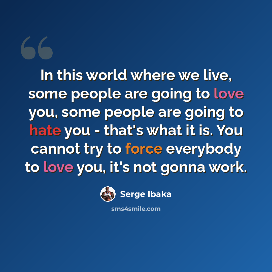 “In this world where we live, some people are going to love you, some people are going to hate you - that's what it is. You cannot try to force everybody to love you, it's not gonna work.” quote by Serge Ibaka