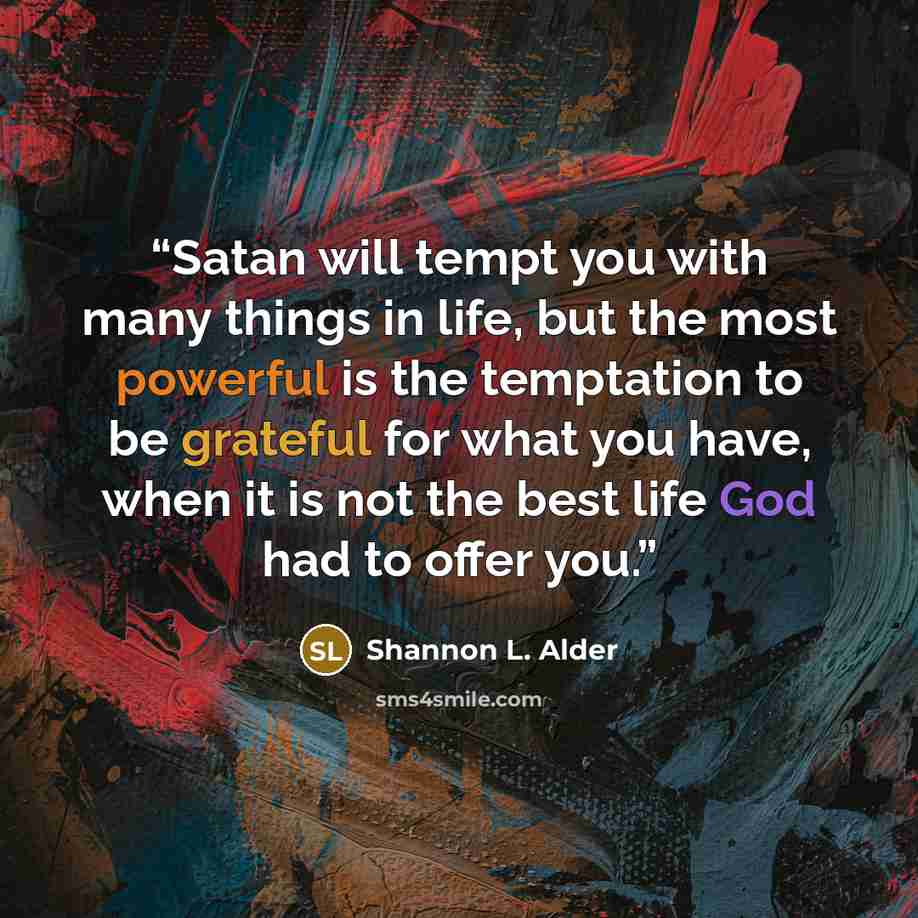 “Satan will tempt you with many things in life, but the most powerful is the temptation to be grateful for what you have, when it is not the best life God had to offer you.” quote by Shannon L. Alder