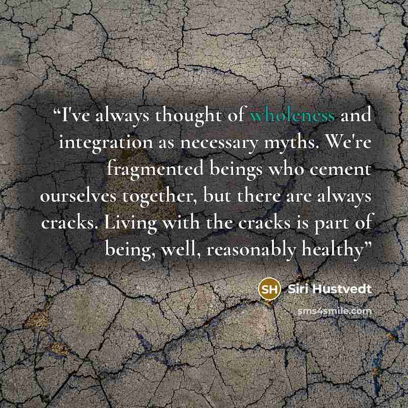 “I've always thought of wholeness and integration as necessary myths. We're fragmented beings who cement ourselves together, but there are always cracks. Living with the cracks is part of being, well, reasonably healthy” quote by Siri Hustvedt
