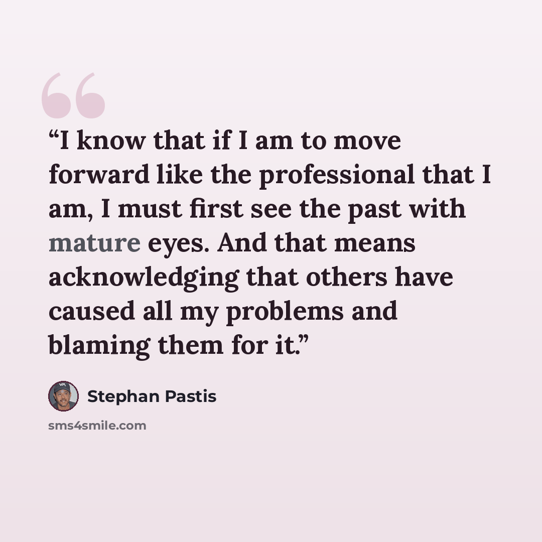 “I know that if I am to move forward like the professional that I am, I must first see the past with mature eyes. And that means acknowledging that others have caused all my problems and blaming them for it.” quote by Stephan Pastis