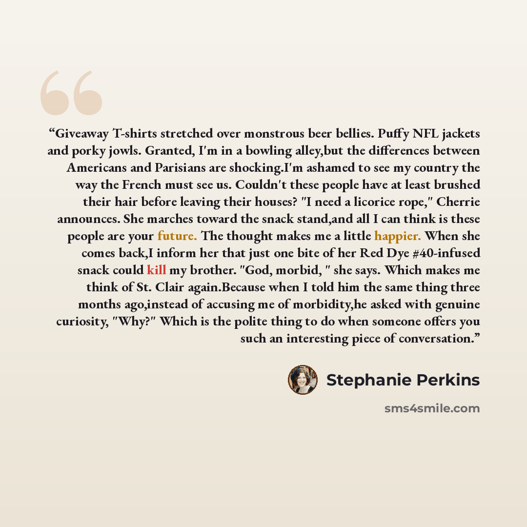 “Giveaway T-shirts stretched over monstrous beer bellies. Puffy NFL jackets and porky jowls. Granted, I'm in a bowling alley,but the differences between Americans and Parisians are shocking.I'm ashamed to see my country the way the French must see us. Couldn't these people have at least brushed…” quote by Stephanie Perkins