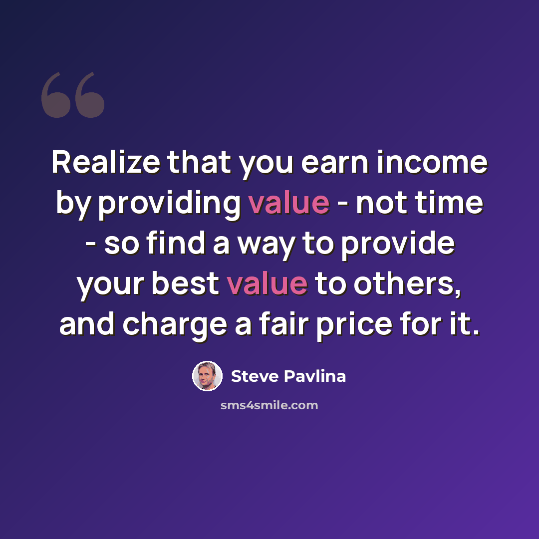 “Realize that you earn income by providing value - not time - so find a way to provide your best value to others, and charge a fair price for it.” quote by Steve Pavlina