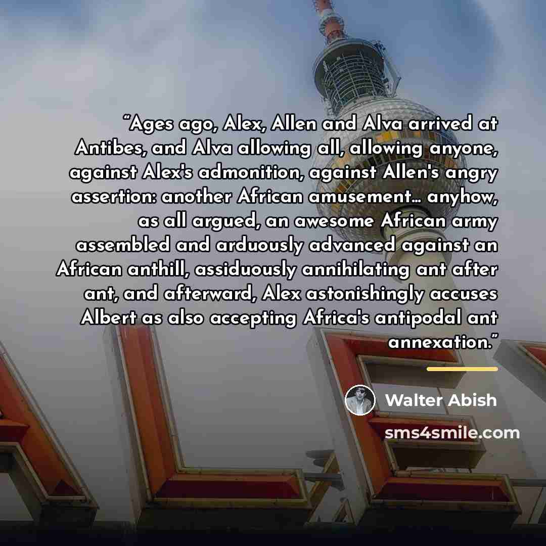 “Ages ago, Alex, Allen and Alva arrived at Antibes, and Alva allowing all, allowing anyone, against Alex's admonition, against Allen's angry assertion: another African amusement... anyhow, as all argued, an awesome African army assembled and arduously advanced against an African anthill…” quote by Walter Abish