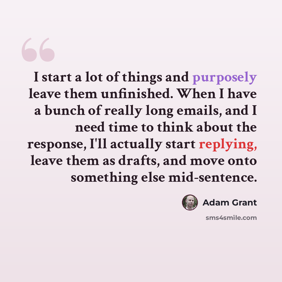 “I start a lot of things and purposely leave them unfinished. When I have a bunch of really long emails, and I need time to think about the response, I'll actually start replying, leave them as drafts, and move onto something else mid-sentence.” quote by Adam Grant