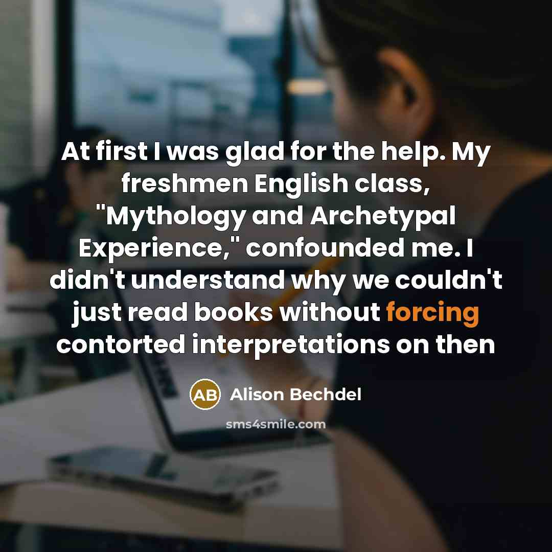 “At first I was glad for the help. My freshmen English class, "Mythology and Archetypal Experience," confounded me. I didn't understand why we couldn't just read books without forcing contorted interpretations on then” quote by Alison Bechdel