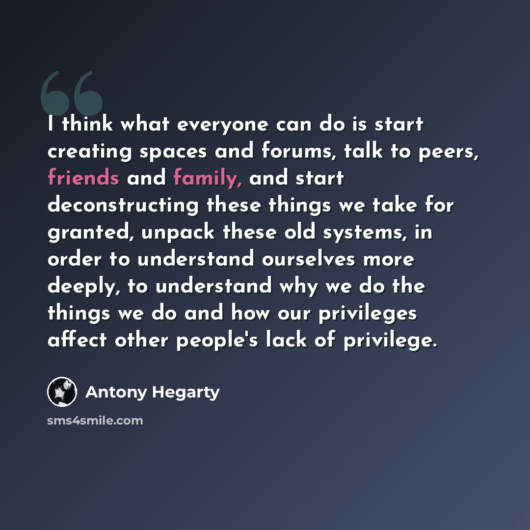 “I think what everyone can do is start creating spaces and forums, talk to peers, friends and family, and start deconstructing these things we take for granted, unpack these old systems, in order to understand ourselves more deeply, to understand why we do the things we do and how our privileges…” quote by Antony Hegarty