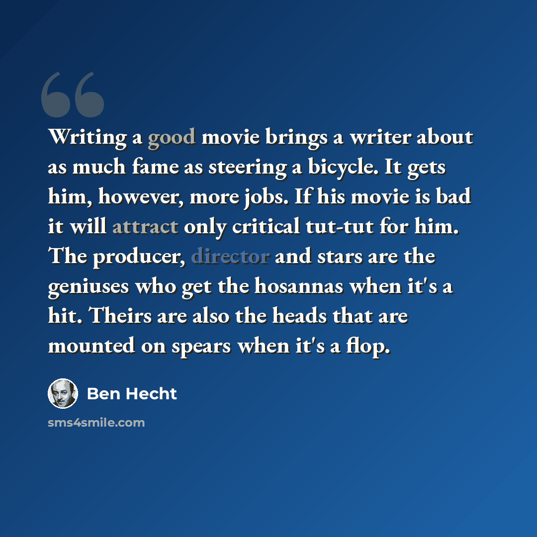 “Writing a good movie brings a writer about as much fame as steering a bicycle. It gets him, however, more jobs. If his movie is bad it will attract only critical tut-tut for him. The producer, director and stars are the geniuses who get the hosannas when it's a hit. Theirs are also the heads that…” quote by Ben Hecht