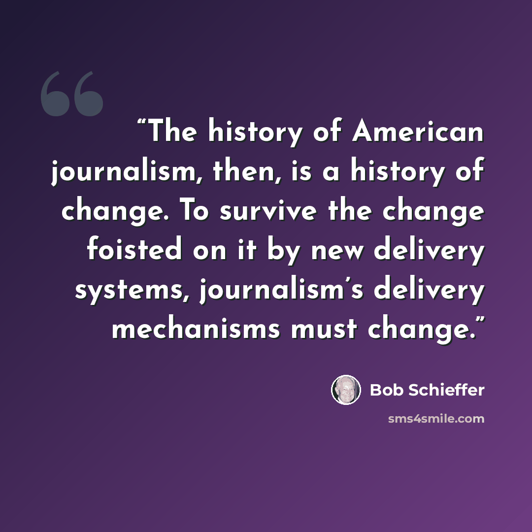 “The history of American journalism, then, is a history of change. To survive the change foisted on it by new delivery systems, journalism’s delivery mechanisms must change.” quote by Bob Schieffer