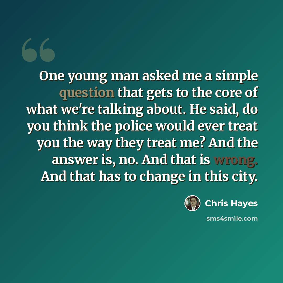 “One young man asked me a simple question that gets to the core of what we're talking about. He said, do you think the police would ever treat you the way they treat me? And the answer is, no. And that is wrong. And that has to change in this city.” quote by Chris Hayes