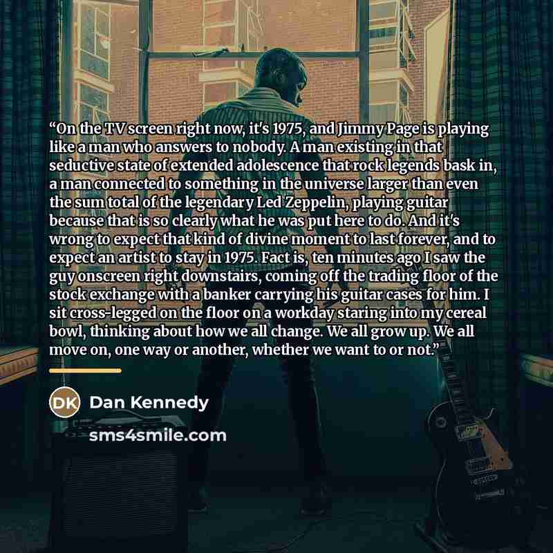 “On the TV screen right now, it's 1975, and Jimmy Page is playing like a man who answers to nobody. A man existing in that seductive state of extended adolescence that rock legends bask in, a man connected to something in the universe larger than even the sum total of the legendary Led Zeppelin…” quote by Dan Kennedy