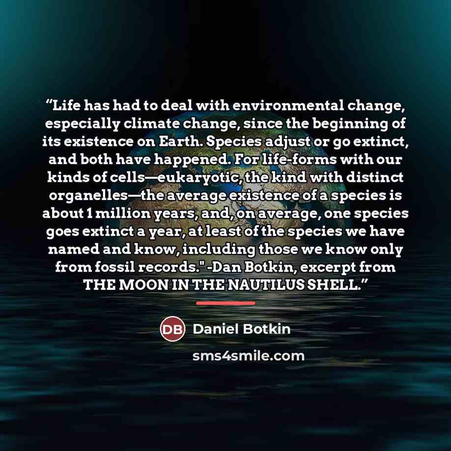 “Life has had to deal with environmental change, especially climate change, since the beginning of its existence on Earth. Species adjust or go extinct, and both have happened. For life-forms with our kinds of cells—eukaryotic, the kind with distinct organelles—the average existence of a species is…” quote by Daniel Botkin