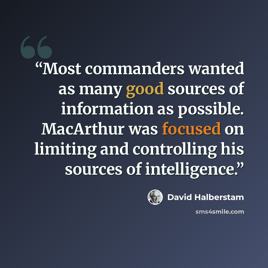 “Most commanders wanted as many good sources of information as possible. MacArthur was focused on limiting and controlling his sources of intelligence.” quote by David Halberstam