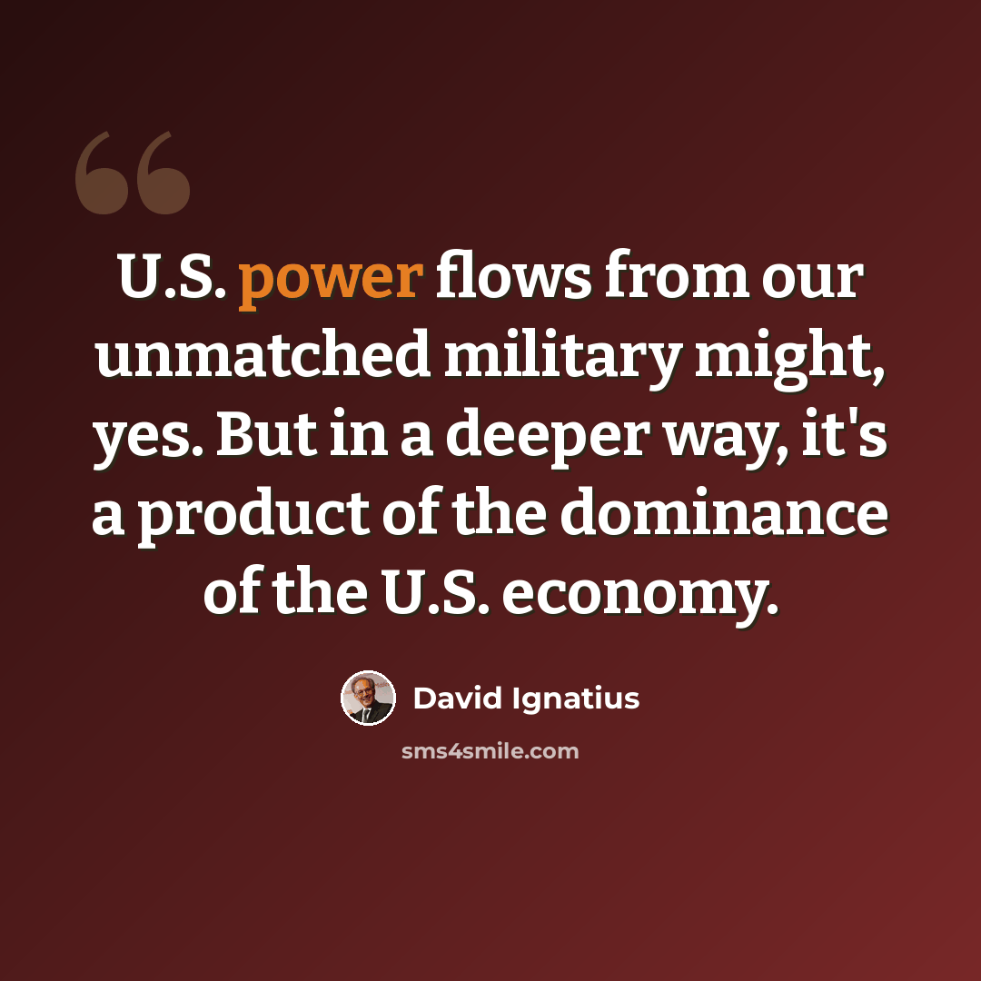 “U.S. power flows from our unmatched military might, yes. But in a deeper way, it's a product of the dominance of the U.S. economy.” quote by David Ignatius