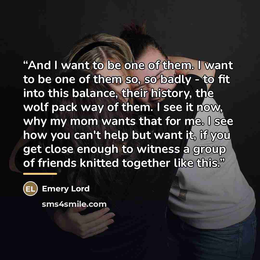 “And I want to be one of them. I want to be one of them so, so badly - to fit into this balance, their history, the wolf pack way of them. I see it now, why my mom wants that for me. I see how you can't help but want it, if you get close enough to witness a group of friends knitted together like…” quote by Emery Lord